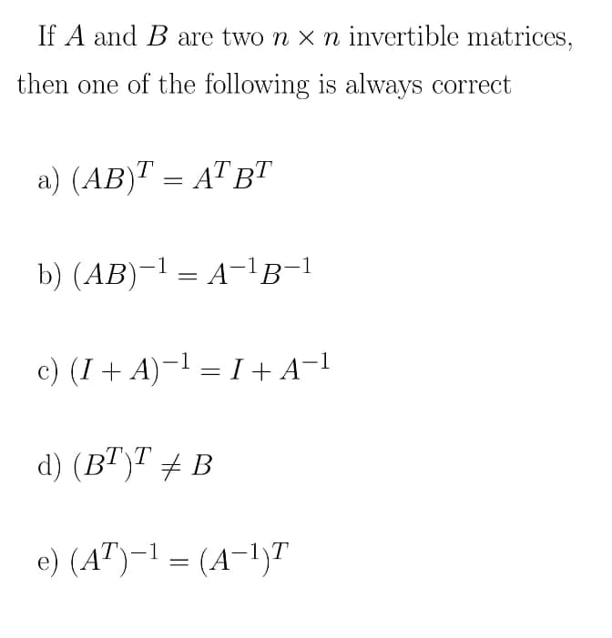 If A and B are two n x n invertible matrices,
then one of the following is always correct
a) (AB)T = AT BT
b) (AB)-1 = A-!g-!
c) (I+ A)-1 = I+A¬1
d) (BT)T + B
e) (A")-1 = (A-1)T
