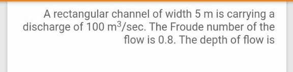 A rectangular channel of width 5 m is carrying a
discharge of 100 m3/sec. The Froude number of the
flow is 0.8. The depth of flow is
