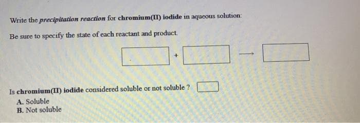 Write the precipitation reaction for chromium(II) iodide in aqueous solution:
Be sure to specify the state of each reactant and product.
Is chromium(II) iodide considered soluble or not soluble ?
A. Soluble
B. Not soluble
