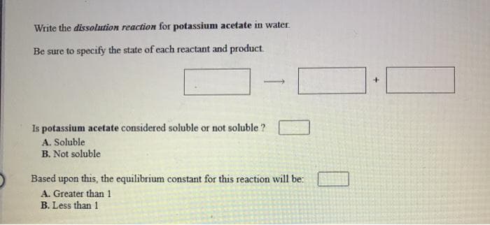 Write the dissolution reaction for potassium acetate in water.
Be sure to specify the state of each reactant and product.
Is potassium acetate considered soluble or not soluble ?
A. Soluble
B. Not soluble
Based upon this, the equilibrium constant for this reaction will be:
A. Greater than 1
B. Less than 1
