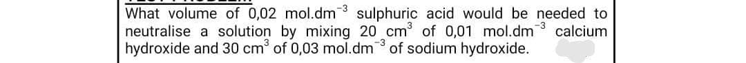 What volume of 0,02 mol.dm sulphuric acid would be needed to
neutralise a solution by mixing 20 cm of 0,01 mol.dm
hydroxide and 30 cm of 0,03 mol.dm of sodium hydroxide.
-3
calcium
-3
