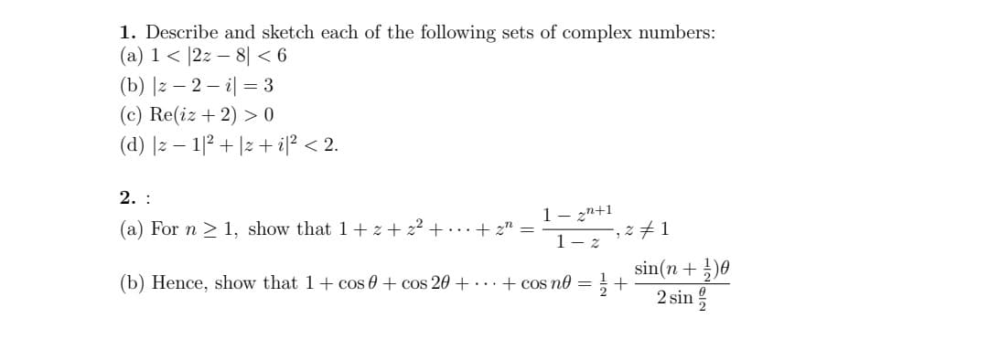 1. Describe and sketch each of the following sets of complex numbers:
(a) 1 |2z8| < 6
(b) |z-2-i = 3
(c) Re(iz + 2) >0
(d) |z1|²+z+i|² < 2.
2. :
(a) For n ≥ 1, show that 1+z+2²+...+z =
1-27,2/1
(b) Hence, show that 1 + cos 0 + cos 20+...+ cos no = 1/2+
#1
sin(n+1)
2 sin