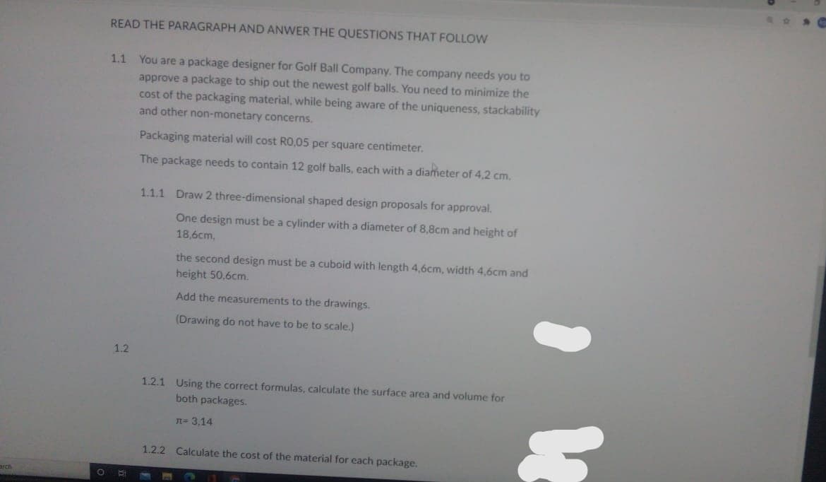 READ THE PARAGRAPH AND ANWER THE QUESTIONS THAT FOLLOW
1.1 You are a package designer for Golf Ball Company. The company needs you to
approve a package to ship out the newest golf balls. You need to minimize the
cost of the packaging material, while being aware of the uniqueness, stackability
and other non-monetary concerns.
Packaging material will cost RO,05 per square centimeter.
The package needs to contain 12 golf balls, each with a diameter of 4,2 cm.
1.1.1 Draw 2 three-dimensional shaped design proposals for approval.
One design must be a cylinder with a diameter of 8,8cm and height of
18,6cm,
the second design must be a cuboid with length 4,6cm, width 4,6cm and
height 50,6cm.
Add the measurements to the drawings.
(Drawing do not have to be to scale.)
1.2
1.2.1 Using the correct formulas, calculate the surface area and volume for
both packages.
n= 3,14
1.2.2 Calculate the cost of the material for each package.
