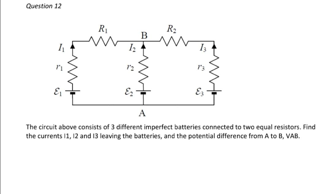 Question 12
R₁
R₂
B
m
12
E2
A
11
E₁
13
13
E3
The circuit above consists of 3 different imperfect batteries connected to two equal resistors. Find
the currents 11, 12 and 13 leaving the batteries, and the potential difference from A to B, VAB.