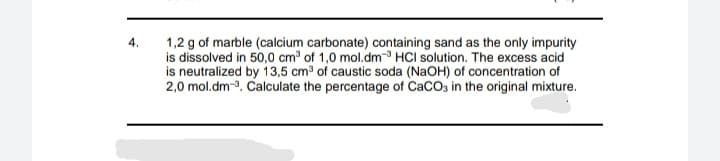 1,2 g of marble (calcium carbonate) containing sand as the only impurity
is dissolved in 50,0 cm of 1,0 mol.dm- HCI solution. The excess acid
is neutralized by 13,5 cm3 of caustic soda (NaOH) of concentration of
2,0 mol.dm-3. Calculate the percentage of CaCO3 in the original mixture.
4.
