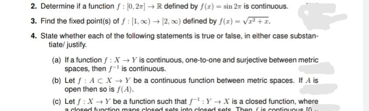 2. Determine if a function f : [0, 2] → R defined by f(x) = sin 2z is continuous.
3. Find the fixed point(s) of ƒ : [1, x) → [2, ∞0) defined by f(x) = vr² + x.
4. State whether each of the following statements is true or false, in either case substan-
tiate/ justify.
(a) If a function f :X →Y is continuous, one-to-one and surjective between metric
spaces, then f- is continuous.
(b) Let f : AC X → Y be a continuous function between metric spaces. If A is
open then so is f(A).
(c) Let f : X → Y be a function such that f-1 :Y → X is a closed function, where
a closed function mans closed sets into closed sets Then fis continuous 10.
