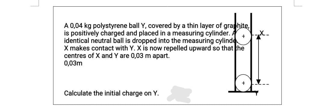 A 0,04 kg polystyrene ball Y, covered by a thin layer of graphite,
is positively charged and placed in a measuring cylinder. A
identical neutral ball is dropped into the measuring cylinde
X makes contact with Y. X is now repelled upward so that the
centres of X and Y are 0,03 m apart.
0,03m
Calculate the initial charge on Y.
