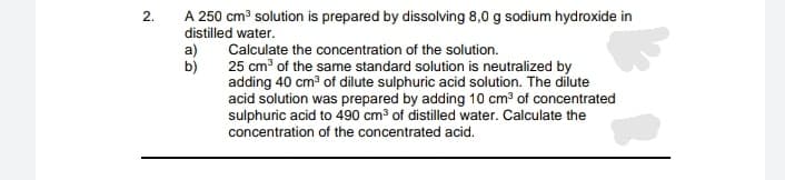 A 250 cm³ solution is prepared by dissolving 8,0 g sodium hydroxide in
distilled water.
2.
a)
Calculate the concentration of the solution.
b)
25 cm of the same standard solution is neutralized by
adding 40 cm of dilute sulphuric acid solution. The dilute
acid solution was prepared by adding 10 cm³ of concentrated
sulphuric acid to 490 cm³ of distilled water. Calculate the
concentration of the concentrated acid.
