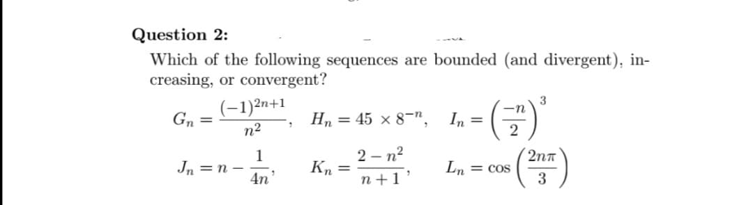 Question 2:
Which of the following sequences are bounded (and divergent), in-
creasing, or convergent?
Gn=
(-1)²n+1
n²
Jn = n −
1
4n¹
1
Hn = 45 × 8-n, In=
Kn=
3
-n
- - (-²) ²³
2
2-n²
n+1'
Ln = cos
2nT
3