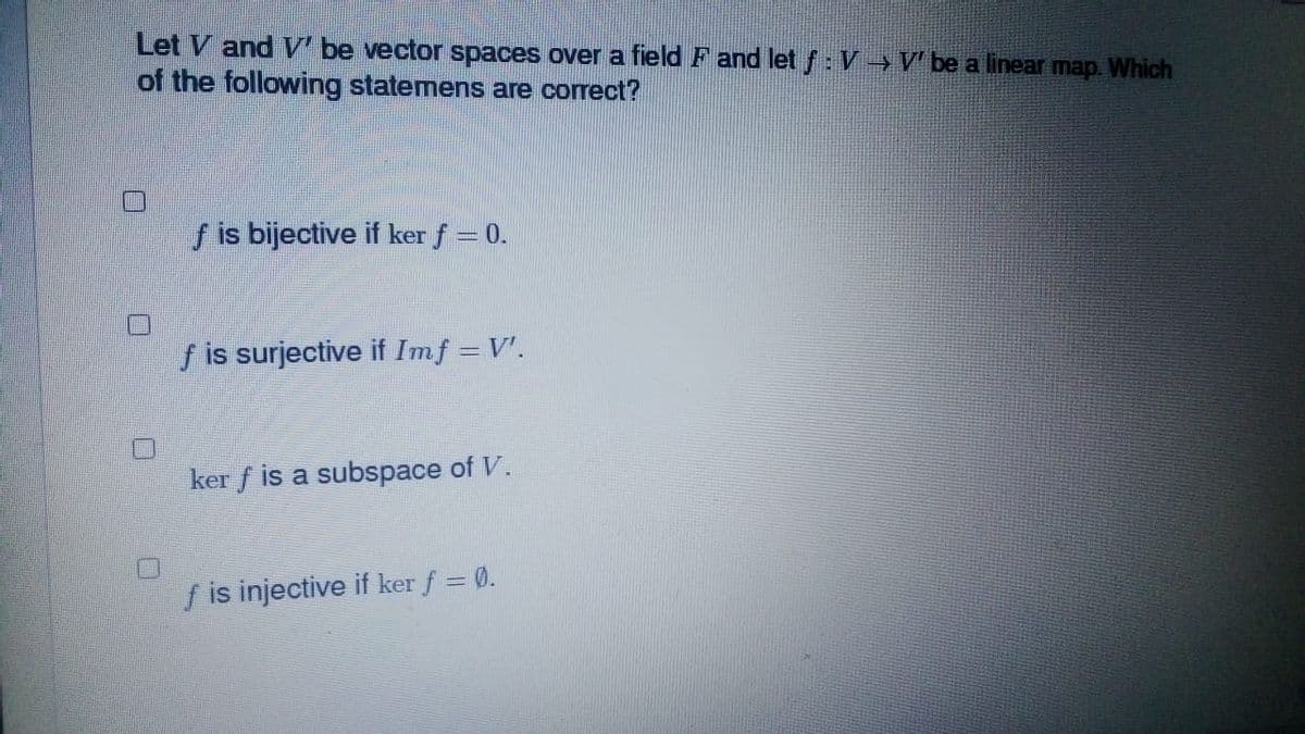 Let V and V' be vector spaces over a field F and let f: V→ V' be a linear map. Which
of the following statemens are correct?
f is bijective if ker f = 0.
f is surjective if Imf = V'.
ker f is a subspace of V.
f is injective if ker f = 0.