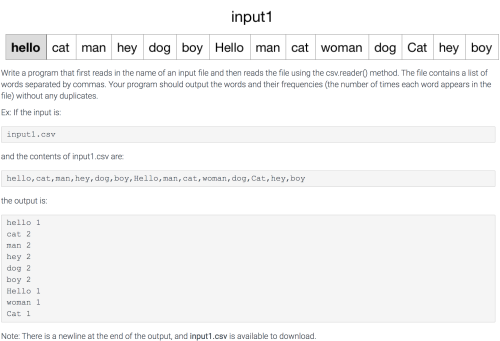 input1
hello cat
man hey dog boy Hello man cat woman dog Cat hey boy
Write a program that first reads in the name of an input file and then reads the file using the csv.reader) method. The file contains a list of
words separated by commas. Your program should output the words and their frequencies (the number of times each word appears in the
file) without any duplicates.
Ex: If the input is:
inputl.csv
and the contents of input1.csv are
hello, cat, man, hey, dog, boy, Hello, man, cat, woman, dog, Cat, hey, boy
the output is:
hello 1
cat 2
nan 2
hey 2
dog 2
boy 2
Hello 1
vonan 1
Cat 1
Note: There is a newline at the end of the output, and input1.csv is available to download.

