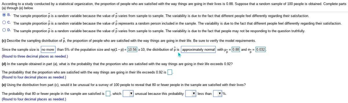 According to a study conducted by a statistical organization, the proportion of people who are satisfied with the way things are going in their lives is 0.88. Suppose that a random sample of 100 people is obtained. Complete parts
(a) through (e) below.
O B. The sample proportion p is a random variable because the value of p varies from sample to sample. The variability is due to the fact that different people feel differently regarding their satisfaction.
O C. The sample proportion p is a random variable because the value of p represents a random person included in the sample. The variability is due to the fact that different people feel differently regarding their satisfaction.
O D. The sample proportion p is a random variable because the value of p varies from sample to sample. The variability is due to the fact that people may not be responding to the question truthfully.
(c) Describe the sampling distribution of p, the proportion of people who are satisfied with the way things are going in their life. Be sure to verify the model requirements.
Since the sample size is no more than 5% of the population size and np(1- p) = 10.56 2 10, the distribution of p is approximately normal with
= 0.88 and oa
0.032
(Round to three decimal places as needed.)
(d) In the sample obtained in part (a), what is the probability that the proportion who are satisfied with the way things are going in their life exceeds 0.92?
The probability that the proportion who are satisfied with the way things are going in their life exceeds 0.92 is
(Round to four decimal places as needed.)
(e) Using the distribution from part (c), would it be unusual for a survey of 100 people to reveal that 80 or fewer people in the sample are satisfied with their lives?
The probability that 80 or fewer people in the sample are satisfied is, which
unusual because this probability
less than
%.
(Round to four decimal places as needed.)

