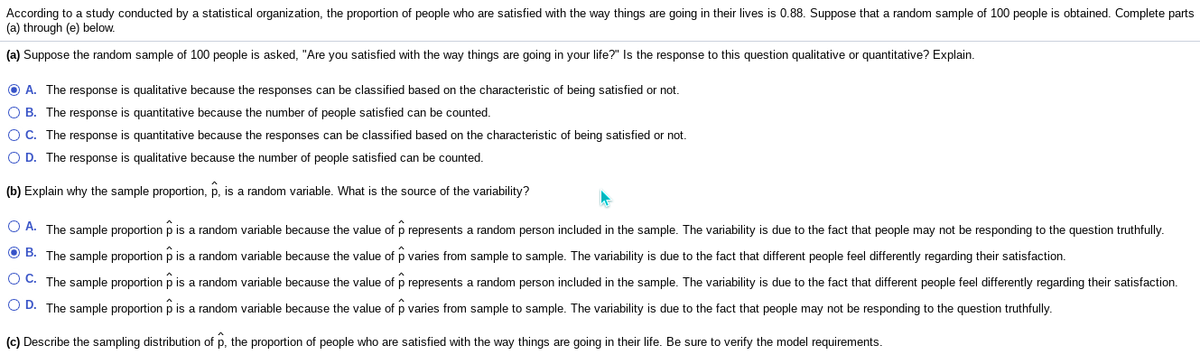 According to a study conducted by a statistical organization, the proportion of people who are satisfied with the way things are going in their lives is 0.88. Suppose that a random sample of 100 people is obtained. Complete parts
(a) through (e) below.
(a) Suppose the random sample of 100 people is asked, "Are you satisfied with the way things are going in your life?" Is the response to this question qualitative or quantitative? Explain.
O A. The response is qualitative because the responses can be classified based on the characteristic of being satisfied or not.
O B. The response is quantitative because the number of people satisfied can be counted.
OC. The response is quantitative because the responses can be classified based on the characteristic of being satisfied or not.
O D. The response is qualitative because the number of people satisfied can be counted.
(b) Explain why the sample proportion, p, is a random variable. What is the source of the variability?
O A. The sample proportion p is a random variable because the value of p represents a random person included in the sample. The variability is due to the fact that people may not be responding to the question truthfully.
O B. The sample proportion p is a random variable because the value of p varies from sample to sample. The variability is due to the fact that different people feel differently regarding their satisfaction.
O C. The sample proportion p is a random variable because the value of p represents a random person included in the sample. The variability is due to the fact that different people feel differently regarding their satisfaction.
O D. The sample proportion p is a random variable because the value of p varies from sample to sample. The variability is due to the fact that people may not be responding to the question truthfully.
(c) Describe the sampling distribution of p, the proportion of people who are satisfied with the way things are going in their life. Be sure to verify the model requirements.
