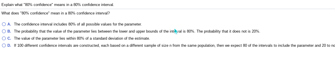 Explain what "80% confidence" means in a 80% confidence interval.
What does "80% confidence" mean in a 80% confidence interval?
O A. The confidence interval includes 80% of all possible values for the parameter.
O B. The probability that the value of the parameter lies between the lower and upper bounds of the intval is 80%. The probability that it does not is 20%.
O C. The value of the parameter lies within 80% of a standard deviation of the estimate.
O D. If 100 different confidence intervals are constructed, each based on a different sample of size n from the same population, then we expect 80 of the intervals to include the parameter and 20 to no
