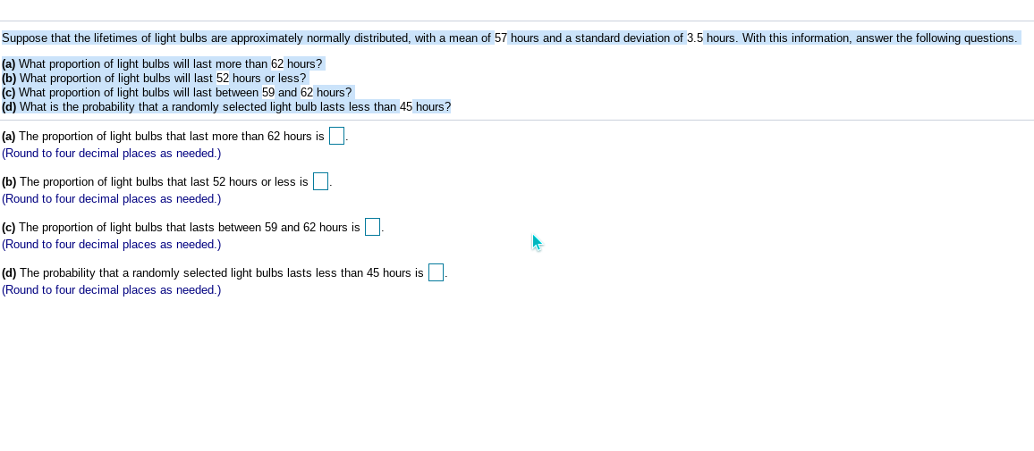 Suppose that the lifetimes of light bulbs are approximately normally distributed, with a mean of 57 hours and a standard deviation of 3.5 hours. With this information, answer the following questions.
(a) What proportion of light bulbs will last more than 62 hours?
(b) What proportion of light bulbs will last 52 hours or less?
(c) What proportion of light bulbs will last between 59 and 62 hours?
(d) What is the probability that a randomly selected light bulb lasts less than 45 hours?
(a) The proportion of light bulbs that last more than 62 hours is
(Round to four decimal places as needed.)
(b) The proportion of light bulbs that last 52 hours or less is
(Round to four decimal places as needed.)
(c) The proportion of light bulbs that lasts between 59 and 62 hours is
(Round to four decimal places as needed.)
(d) The probability that a randomly selected light bulbs lasts less than 45 hours is
(Round to four decimal places as needed.)
