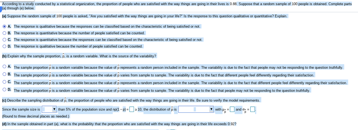 According to a study conducted by a statistical organization, the proportion of people who are satisfied with the way things are going in their lives is 0.88. Suppose that a random sample of 100 people is obtained. Complete parts
(a) through (e) below.
(a) Suppose the random sample of 100 people is asked, "Are you satisfied with the way things are going in your life?" Is the response to this question qualitative or quantitative? Explain.
O A. The response is qualitative because the responses can be classified based on the characteristic of being satisfied or not.
O B. The response is quantitative because the number of people satisfied can be counted.
OC. The response is quantitative because the responses can be classified based on the characteristic of being satisfied or not.
O D. The response is qualitative because the number of people satisfied can be counted,
(b) Explain why the sample proportion, p, is a random variable. What is the source of the variability?
O A. The sample proportion p is a random variable because the value of p represents a random person included in the sample. The variability is due to the fact that people may not be responding to the question truthfully.
O B. The sample proportion p is a random variable because the value of p varies from sample to sample. The variability is due to the fact that different people feel differently regarding their satisfaction.
O C. The sample proportion p is a random variable because the value of p represents a random person included in the sample. The variability is due to the fact that different people feel differently regarding their satisfaction.
O D. The sample proportion p is a random variable because the value of p varies from sample to sample. The variability is due to the fact that people may not be responding to the question truthfully.
(c) Describe the sampling distribution of p, the proportion of people who are satisfied with the way things are going in their life. Be sure to verify the model requirements.
Since the sample size is
V than 5% of the population size and np(1- p) =2 10, the distribution of p is
V with ua = and oa =
(Round to three decimal places as needed.)
(d) In the sample obtained in part (a), what is the probability that the proportion who are satisfied with the way things are going in their life exceeds 0.92?
