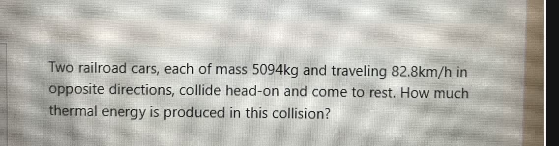 Two railroad cars, each of mass 5094kg and traveling 82.8km/h in
opposite directions, collide head-on and come to rest. How much
thermal energy is produced in this collision?