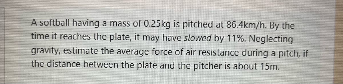 A softball having a mass of 0.25kg is pitched at 86.4km/h. By the
time it reaches the plate, it may have slowed by 11%. Neglecting
gravity, estimate the average force of air resistance during a pitch, if
the distance between the plate and the pitcher is about 15m.