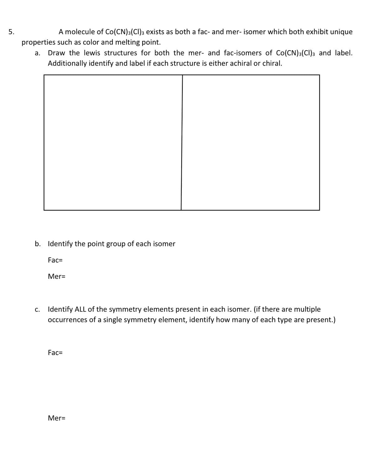 5.
A molecule of Co(CN)3(CI)3 exists as both a fac- and mer- isomer which both exhibit unique
properties such as color and melting point.
а.
Draw the lewis structures for both the mer- and fac-isomers of Co(CN)3(CI)3 and label.
Additionally identify and label if each structure is either achiral or chiral.
b. Identify the point group of each isomer
Fac=
Mer=
c. Identify ALL of the symmetry elements present in each isomer. (if there are multiple
occurrences of a single symmetry element, identify how many of each type are present.)
Fac=
Mer=
