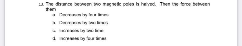 13. The distance between two magnetic poles is halved. Then the force between
them
a. Decreases by four times
b. Decreases by two times
c. Increases by two time
d. Increases by four times
