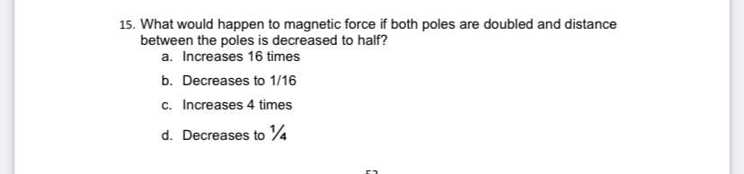 15. What would happen to magnetic force if both poles are doubled and distance
between the poles is decreased to half?
a. Increases 16 times
b. Decreases to 1/16
c. Increases 4 times
d. Decreases to 4
