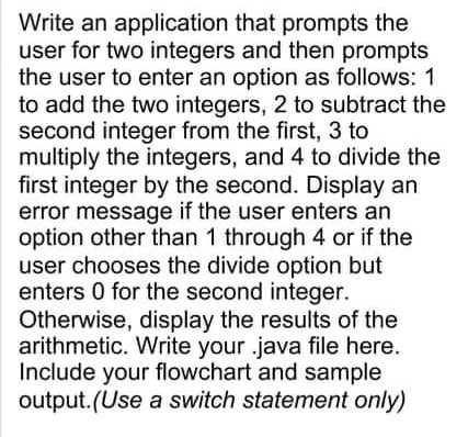 Write an application that prompts the
user for two integers and then prompts
the user to enter an option as follows: 1
to add the two integers, 2 to subtract the
second integer from the first, 3 to
multiply the integers, and 4 to divide the
first integer by the second. Display an
error message if the user enters an
option other than 1 through 4 or if the
user chooses the divide option but
enters 0 for the second integer.
Otherwise, display the results of the
arithmetic. Write your .java file here.
Include your flowchart and sample
output.(Use a switch statement only)
