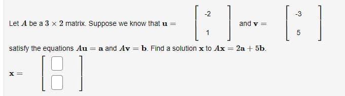 Let A be a 3 x 2 matrix. Suppose we know that u =
-2
[B]-
1
X =
and v =
satisfy the equations Au = a and Av = b. Find a solution x to Ax = 2a + 5b.
[8]
-3
[:]