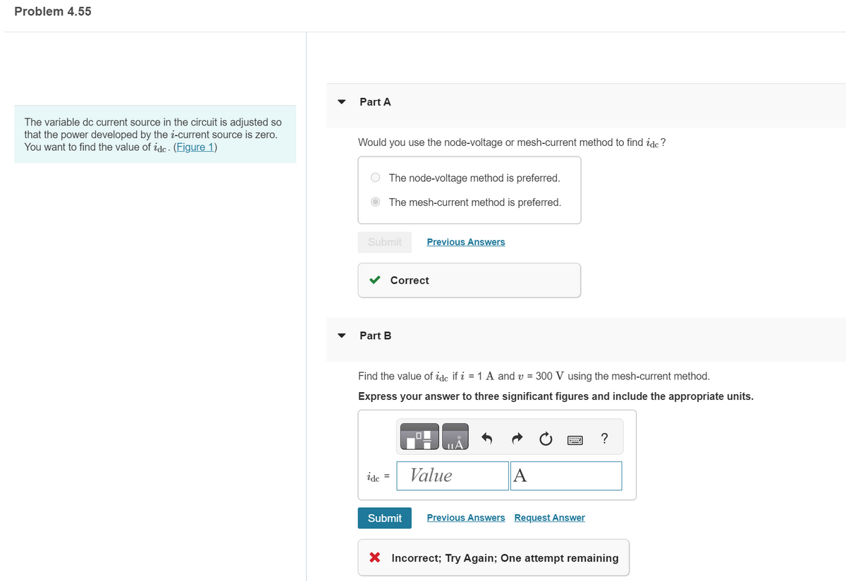 Problem 4.55
The variable dc current source in the circuit is adjusted so
that the power developed by the i-current source is zero.
You want to find the value of idc. (Figure 1)
Part A
Would you use the node-voltage or mesh-current method to find idc ?
The node-voltage method is preferred.
The mesh-current method is preferred.
Submit
Part B
Correct
idc =
Previous Answers
Find the value of idc if i = 1 A and v= 300 V using the mesh-current method.
Express your answer to three significant figures and include the appropriate units.
Submit
Value
A
Previous Answers Request Answer
?
X Incorrect; Try Again; One attempt remaining