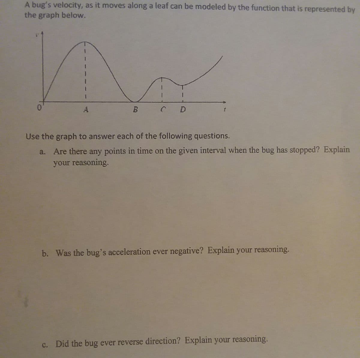 A bug's velocity, as it moves along a leaf can be modeled by the function that is represented by
the graph below.
0.
C D
Use the graph to answer each of the following questions.
a. Are there any points in time on the given interval when the bug has stopped? Explain
your reasoning.
b. Was the bug's acceleration ever negative? Explain your reasoning.
c. Did the bug ever reverse direction? Explain your reasoning.
