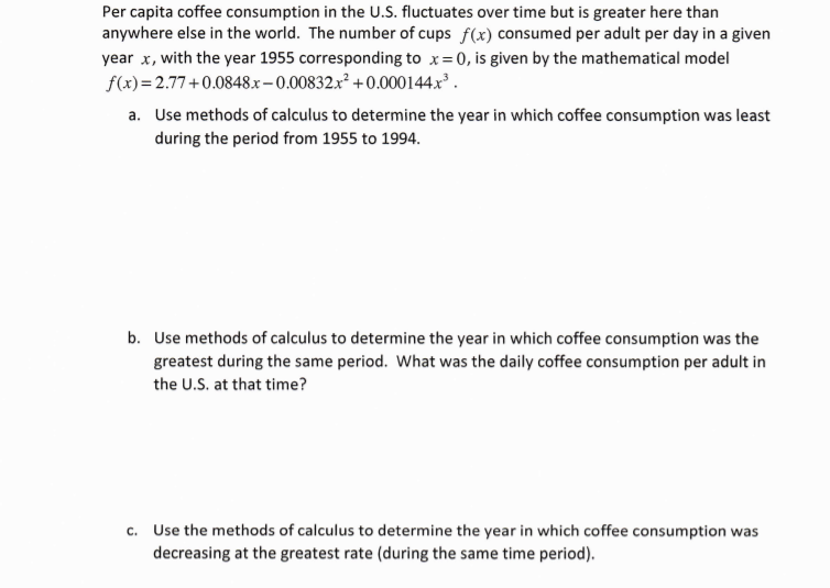 Per capita coffee consumption in the U.S. fluctuates over time but is greater here than
anywhere else in the world. The number of cups f(x) consumed per adult per day in a given
year x, with the year 1955 corresponding to x= 0, is given by the mathematical model
f(x)=2.77+0.0848.x–0.00832x² +0.000144x³ .
a. Use methods of calculus to determine the year in which coffee consumption was least
during the period from 1955 to 1994.
b. Use methods of calculus to determine the year in which coffee consumption was the
greatest during the same period. What was the daily coffee consumption per adult in
the U.S. at that time?
c. Use the methods of calculus to determine the year in which coffee consumption was
decreasing at the greatest rate (during the same time period).
