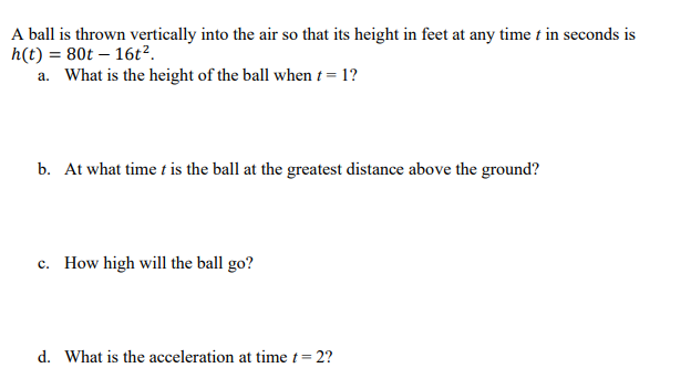 A ball is thrown vertically into the air so that its height in feet at any time t in seconds is
h(t) = 80t – 16t².
a. What is the height of the ball when t = 1?
b. At what time t is the ball at the greatest distance above the ground?
c. How high will the ball go?
d. What is the acceleration at time t= 2?
