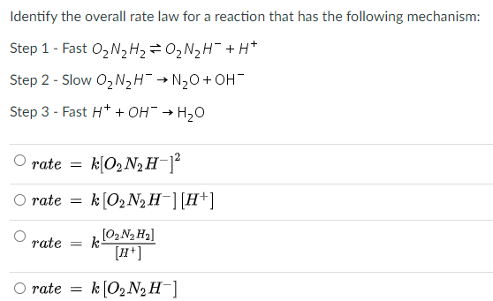 Identify the overall rate law for a reaction that has the following mechanism:
Step 1 - Fast 0, N2H2=02N2H¯ + H*
Step 2 - Slow O2NH¯ → N2O+ OH¯
Step 3 - Fast H* + OH→ H,O
O rate
k[O2 N2 H¯]°
O rate
k[02 N2 H-][H+]
rate
[02 N2 H2]
k-
[H*]
rate =
k (02 N2 H-]
