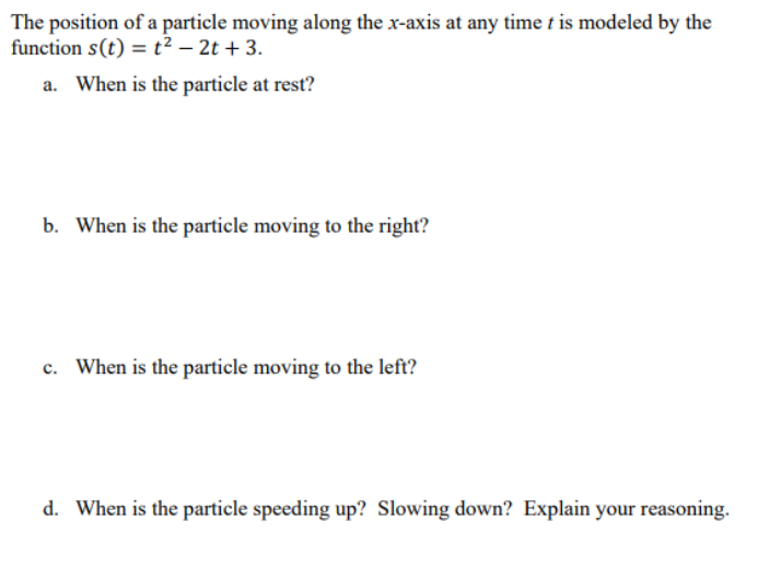 The position of a particle moving along the x-axis at any time t is modeled by the
function s(t) = t² – 2t + 3.
a. When is the particle at rest?
b. When is the particle moving to the right?
c. When is the particle moving to the left?
d. When is the particle speeding up? Slowing down? Explain your reasoning.

