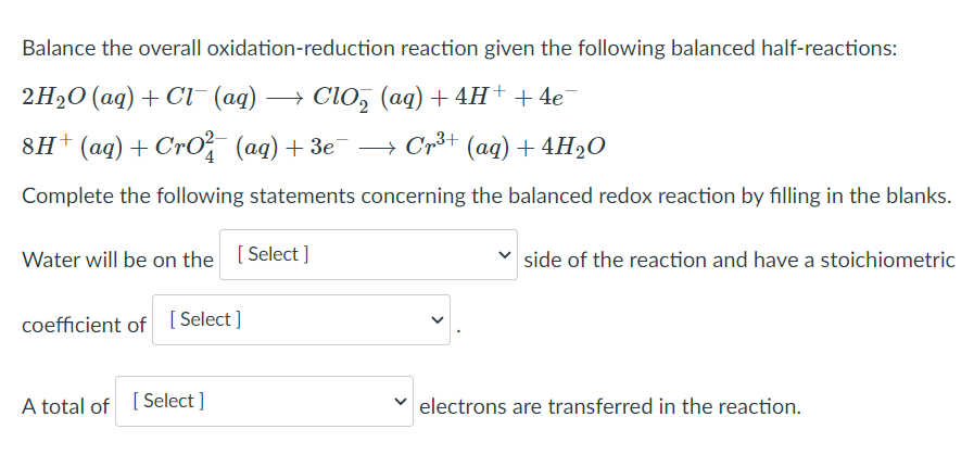 Balance the overall oxidation-reduction reaction given the following balanced half-reactions:
2H2O (aq) + Cl- (aq)
+ ClO, (aq) + 4H+ + 4e
8H+(aq)+ CrO, (aq)+ 3e
» Crš+ (aq)+4H2O
Complete the following statements concerning the balanced redox reaction by filling in the blanks.
Water will be on the [Select ]
side of the reaction and have a stoichiometric
coefficient of [Select]
A total of [ Select ]
electrons are transferred in the reaction.
>
