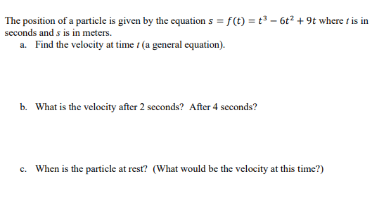 The position of a particle is given by the equation s = f(t) = t³ – 6t2 + 9t where t is in
seconds and s is in meters.
a. Find the velocity at time t (a general equation).
b. What is the velocity after 2 seconds? After 4 seconds?
c. When is the particle at rest? (What would be the velocity at this time?)
