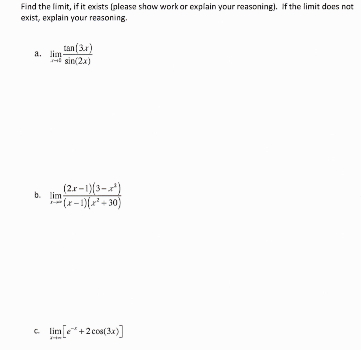 Find the limit, if it exists (please show work or explain your reasoning). If the limit does not
exist, explain your reasoning.
tan(3.r)
a. lim
40 sin(2.x)
(2.x–1)(3–x²)
b. lim
* (x-1)(x² + 30)
c. lim e*+2cos(3x)]
