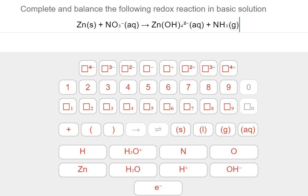Complete and balance the following redox reaction in basic solution
Zn(s) + NO: (aq) → Zn(OH).²-(aq) + NH3(g)
14-
|3+04+
3-
02-
1
2
3
4
5
6
7
8
9.
Os
Os
O, D.
(s)
(1)
(g) (aq)
+
H3O+
Zn
H2O
H+
OH-
e
1L
