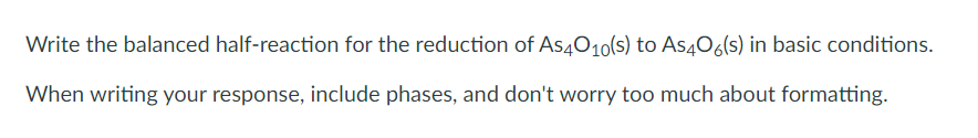 Write the balanced half-reaction for the reduction of As4010(s) to As406(s) in basic conditions.
When writing your response, include phases, and don't worry too much about formatting.
