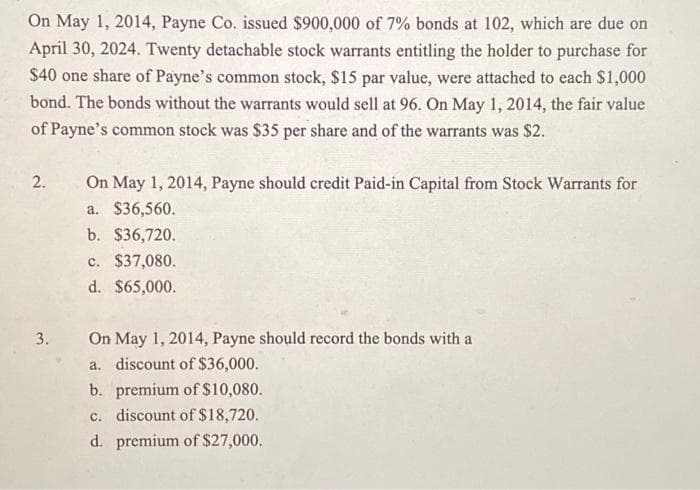On May 1, 2014, Payne Co. issued $900,000 of 7% bonds at 102, which are due on
April 30, 2024. Twenty detachable stock warrants entitling the holder to purchase for
$40 one share of Payne's common stock, $15 par value, were attached to each $1,000
bond. The bonds without the warrants would sell at 96. On May 1, 2014, the fair value
of Payne's common stock was $35 per share and of the warrants was $2.
2.
3.
On May 1, 2014, Payne should credit Paid-in Capital from Stock Warrants for
a. $36,560.
b. $36,720.
c. $37,080.
d. $65,000.
On May 1, 2014, Payne should record the bonds with a
a. discount of $36,000.
b. premium of $10,080.
c. discount of $18,720.
d. premium of $27,000.