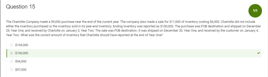 Question 15
The Charlotte Company made a $9,000 purchase near the end of the current year. The company also made a sale for $11,000 of inventory costing $6,000. Charlotte did not include
either the inventory purchased or the inventory sold in its year-end inventory. Ending inventory was reported as $100,000. The purchase was FOB destination and shipped on December
29, Year One, and received by Charlotte on January 3, Year Two. The sale was FOB destination. It was shipped on December 30, Year One, and received by the customer on January 4,
Year Two. What was the correct amount of inventory that Charlotte should have reported at the end of Year One?
O $109,000
$106,000
1/1
O $94,000
O $97,000