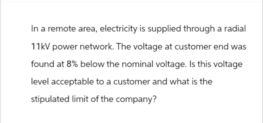 In a remote area, electricity is supplied through a radial
11kV power network. The voltage at customer end was
found at 8% below the nominal voltage. Is this voltage
level acceptable to a customer and what is the
stipulated limit of the company?