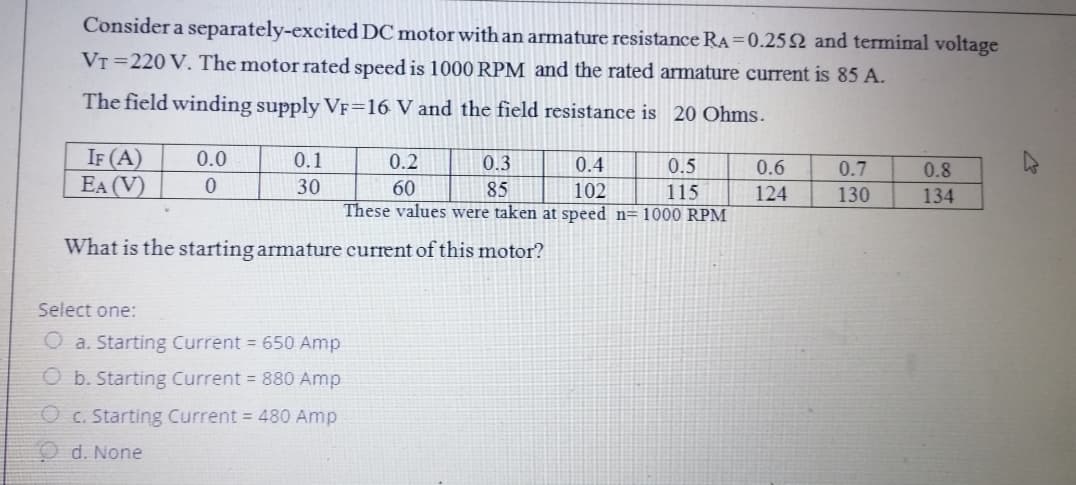Consider a separately-excited DC motor with an armature resistance RA =0.252 and terminal voltage
VT =220 V. The motor rated speed is 1000 RPM and the rated armature current is 85 A.
The field winding supply VF=16 V and the field resistance is 20 Ohms.
IF (A)
EA (V)
0.0
0.1
0.2
0.3
0.4
0.5
0.6
0.7
0.8
30
60
85
These values were taken at speed n=1000 RPM
102
115
124
130
134
What is the starting armature current of this motor?
Select one:
a. Starting Current = 650 Amp
O b. Starting Current = 880 Amp
O c. Starting Current = 480 Amp
O d. None
