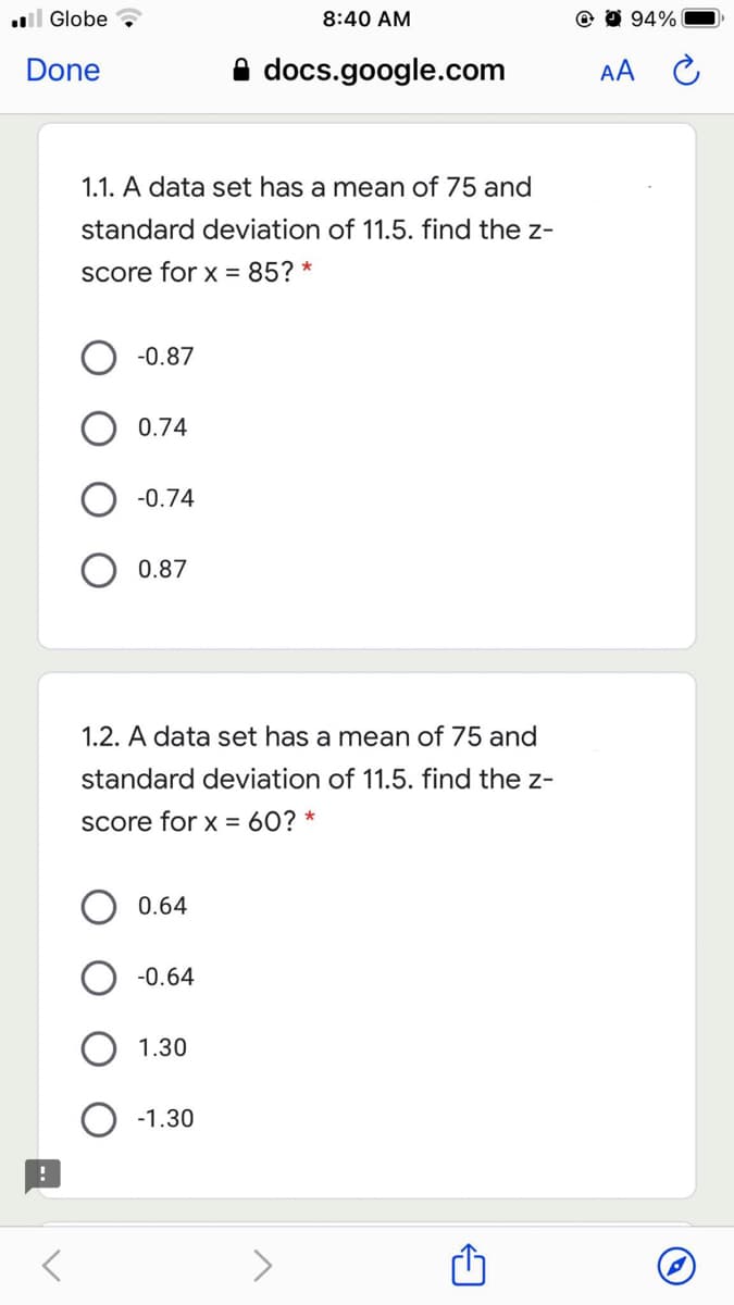 l Globe
8:40 AM
@ 0 94%
Done
docs.google.com
AA C
1.1. A data set has a mean of 75 and
standard deviation of 11.5. find the z-
Score for x = 85? *
-0.87
0.74
O -0.74
0.87
1.2. A data set has a mean of 75 and
standard deviation of 11.5. find the z-
Score for x = 60? *
0.64
O -0.64
1.30
-1.30
