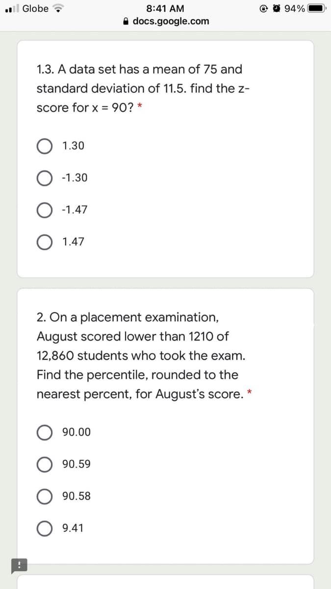 l Globe
8:41 AM
94%
A docs.google.com
1.3. A data set has a mean of 75 and
standard deviation of 11.5. find the z-
Score for x = 90?
1.30
-1.30
-1.47
1.47
2. On a placement examination,
August scored lower than 1210 of
12,860 students who took the exam.
Find the percentile, rounded to the
nearest percent, for August's score.
90.00
90.59
90.58
9.41
