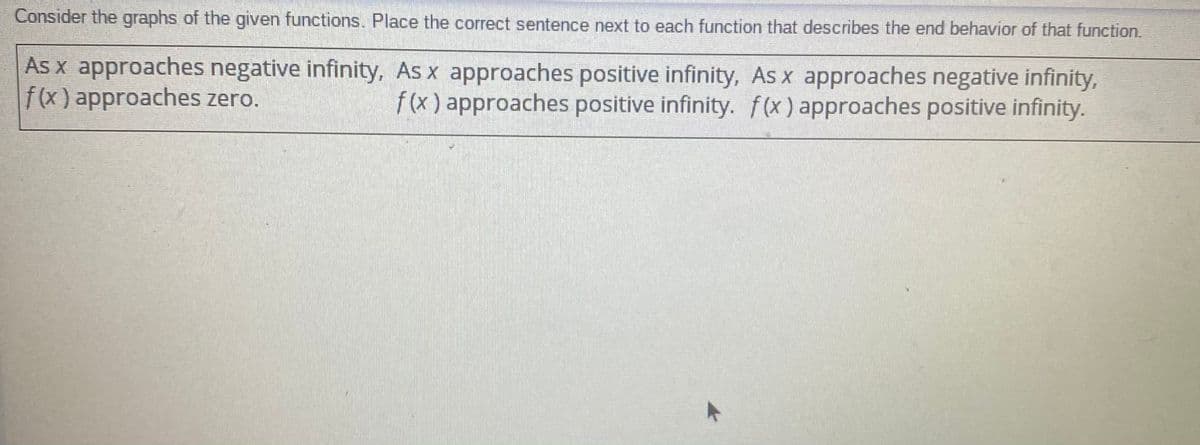 Consider the graphs of the given functions. Place the correct sentence next to each function that describes the end behavior of that function.
As x approaches negative infinity, As x approaches positive infinity, As x approaches negative infinity,
f(x) approaches zero.
f(x) approaches positive infinity. f(x) approaches positive infinity.
