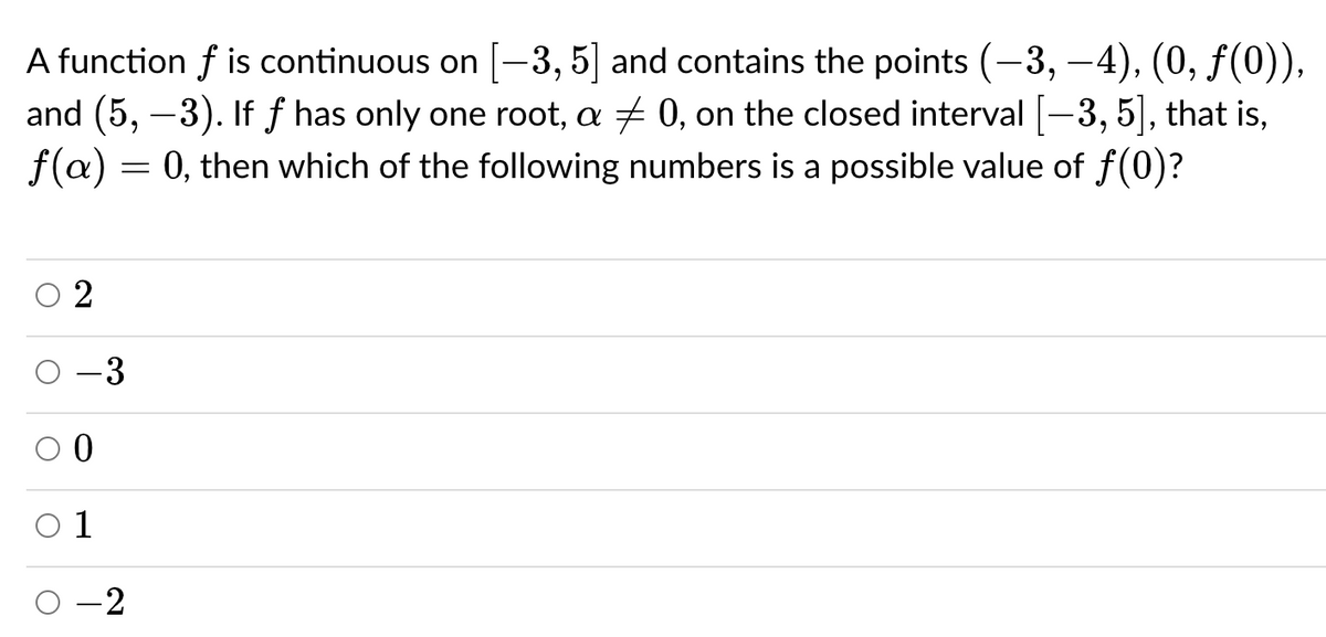 A function f is continuous on [-3, 5 and contains the points (-3, –4), (0, f(0)),
and (5, –3). If f has only one root, a + 0, on the closed interval [-3, 5], that is,
0, then which of the following numbers is a possible value of f (0)?
|
f(a):
-3
O 1
O -2
2.
