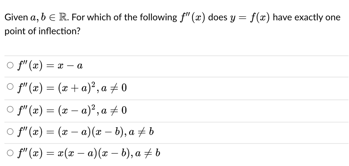 Given a,
beR. For which of the following f" (x) does y = f(x) have exactly one
point of inflection?
O f" (x)
- a
= x –
o f" («) — (ӕ + а)*, а 2 0
o f"(x) = (x – a)², a + 0
-
o f" (2) — (ӕ — а) (х — b), а # b
o fi" (x)
x(x – a)(x – b), a + b
-
