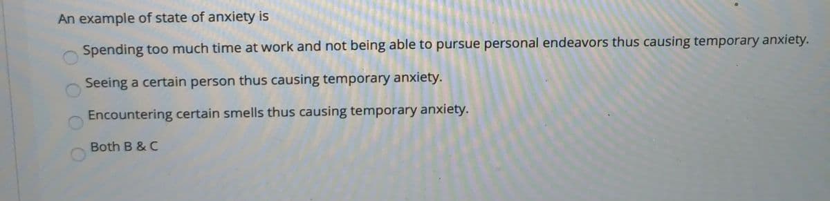 An example of state of anxiety is
Spending too much time at work and not being able to pursue personal endeavors thus causing temporary anxiety.
Seeing a certain person thus causing temporary anxiety.
Encountering certain smells thus causing temporary anxiety.
Both B & C
