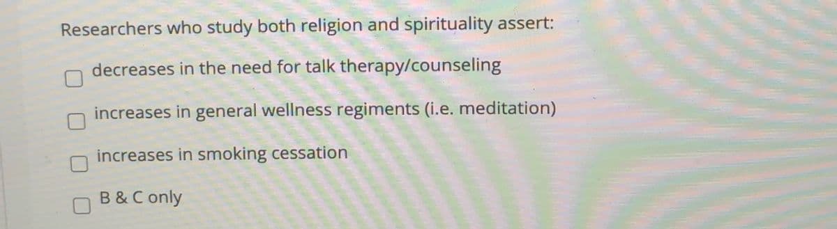 Researchers who study both religion and spirituality assert:
decreases in the need for talk therapy/counseling
increases in general wellness regiments (i.e. meditation)
increases in smoking cessation
B &C only
