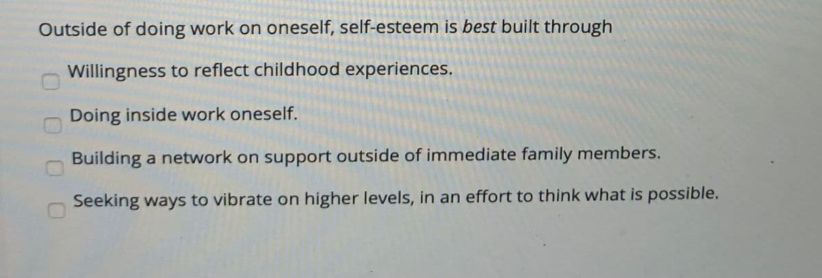 Outside of doing work on oneself, self-esteem is best built through
Willingness to reflect childhood experiences.
Doing inside work oneself.
Building a network on support outside of immediate family members.
Seeking ways to vibrate on higher levels, in an effort to think what is possible.
